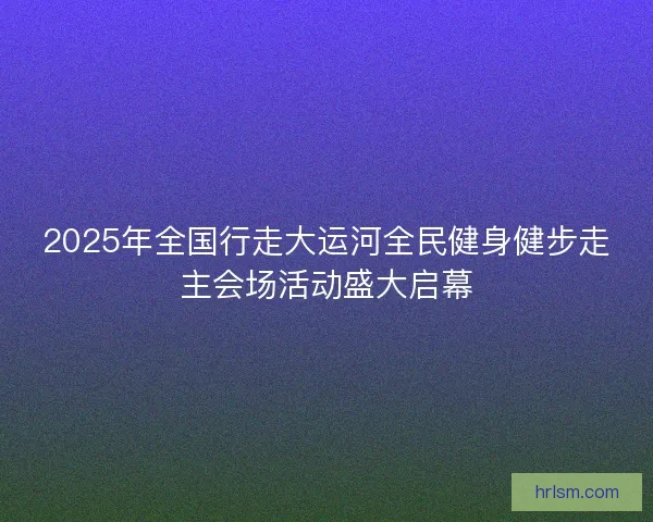 2025年全国行走大运河全民健身健步走主会场活动盛大启幕