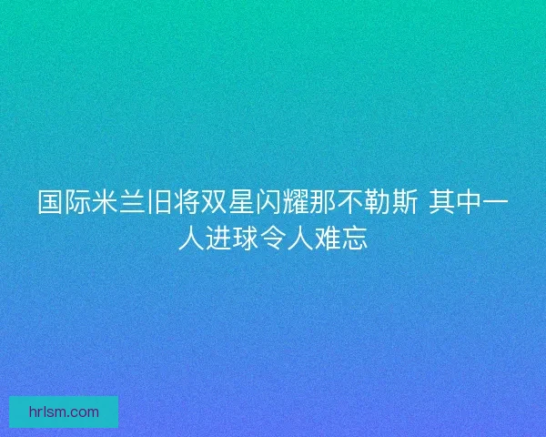 国际米兰旧将双星闪耀那不勒斯 其中一人进球令人难忘