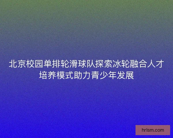 北京校园单排轮滑球队探索冰轮融合人才培养模式助力青少年发展