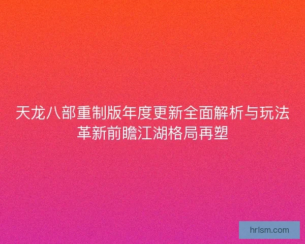 天龙八部重制版年度更新全面解析与玩法革新前瞻江湖格局再塑