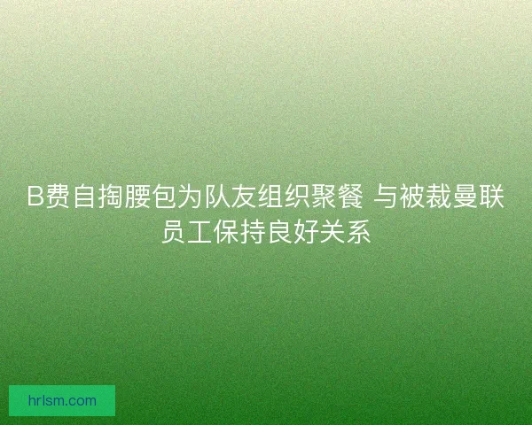 B费自掏腰包为队友组织聚餐 与被裁曼联员工保持良好关系