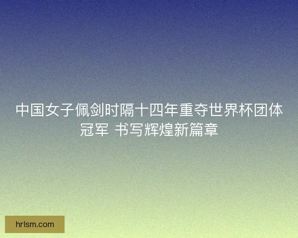 中国女子佩剑时隔十四年重夺世界杯团体冠军 书写辉煌新篇章